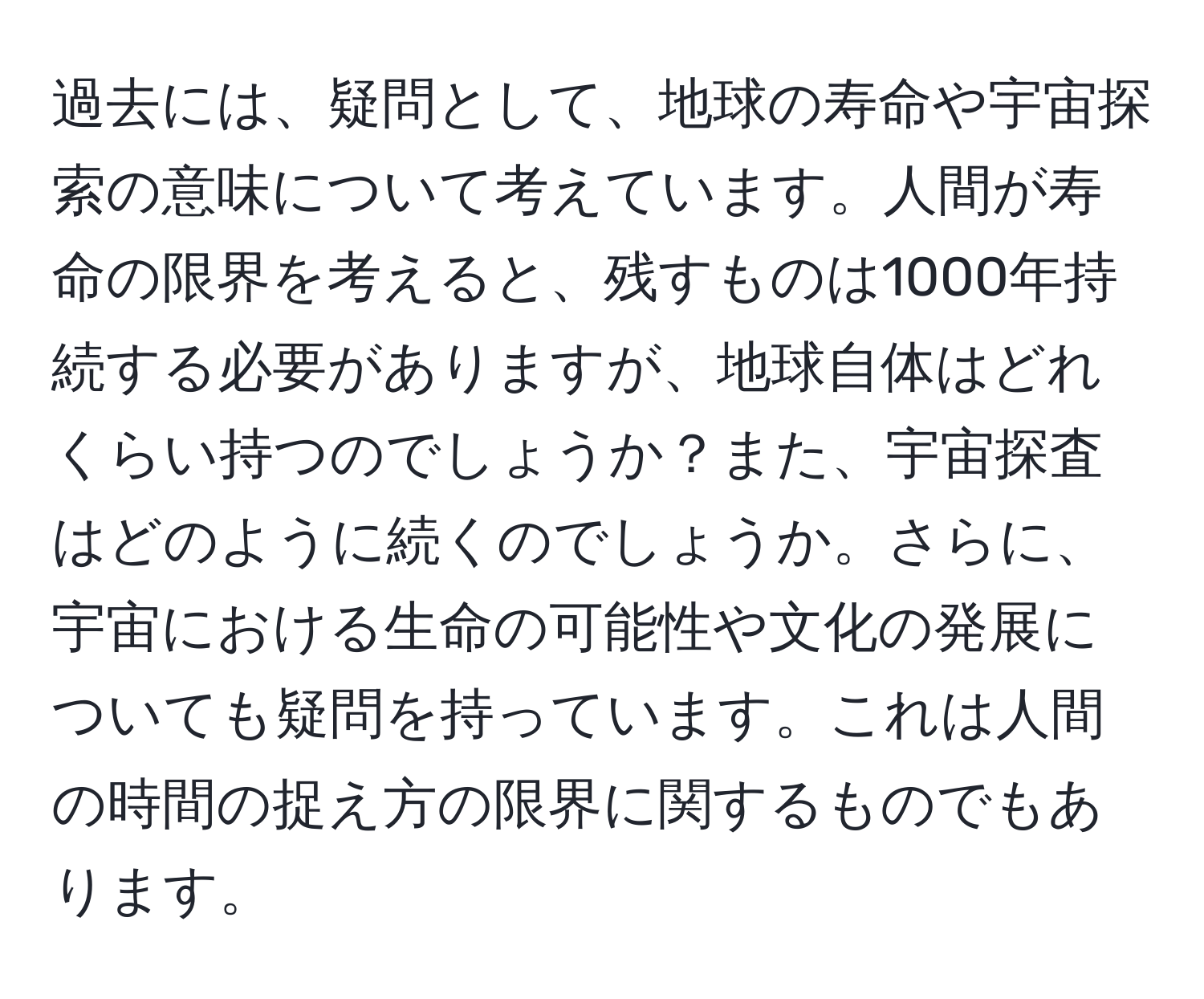 過去には、疑問として、地球の寿命や宇宙探索の意味について考えています。人間が寿命の限界を考えると、残すものは1000年持続する必要がありますが、地球自体はどれくらい持つのでしょうか？また、宇宙探査はどのように続くのでしょうか。さらに、宇宙における生命の可能性や文化の発展についても疑問を持っています。これは人間の時間の捉え方の限界に関するものでもあります。