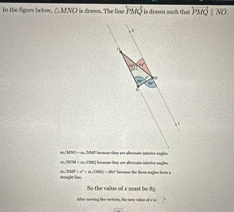 In the figure below, △ MNO is drawn. The line overleftrightarrow PMQ is drawn such that overleftrightarrow PMQparallel overleftrightarrow NO.
Q
24° 24°
x° M
86° 86°
N
m∠ MNO=m∠ NMP because they are alternate interior angles.
m∠ NOM=m∠ OMQ because they are alternate interior angles.
m∠ NMP+x°+m∠ OMQ=180° because the three angles form a
straight line.
So the value of x must be 85
After moving the vertices, the new value of x is
trv