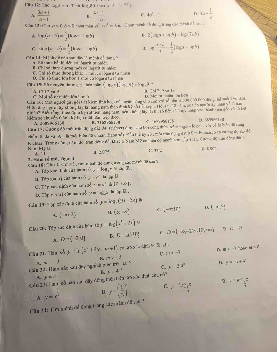 Cho log 2=a. Tính log₅80 theo a là
A.  (3a+1)/a-1  B.  (3a+1)/1-a  4a+ 1/a 
C. 4a^2+1 D.
Câu 13: Cho a>0,b>0 thỏa mãn a^2+b^2=7ab * . Chọn mệnh đề đúng trong các mệnh đề sau ?
A. log (a+b)= 3/2 (log a+log b)
B. 2(log a+log b)=log (7ab)
C. 3log (a+b)= 1/2 (log a+log b) log  (a+b)/3 = 1/2 (log a+log b)
D.
Câu 14: Mệnh đề nào sau đây là mệnh đề đúng ?
A. Số thực bất kì đều có lôgarit tự nhiên
B. Chỉ số thực dương mới có lôgarit tự nhiên
C. Chỉ số thực dương khác 1 mới có lôgarit tự nhiên
D. Chỉ số thực lớn hơn 1 mới có lôgarit tự nhiên
Câu 15: Số nguyên dương x thỏa mãn (log _2x)(log _x9)=log _29 2
A. Chỉ 2 và 9 B. Chi 2;9va18
C. Mọi số tự nhiên lớn hơn 0 D. Mọi tự nhiên lớn hơn 1
Câu 16: Một người gửi gói tiết kiệm linh hoạt của ngân hàng cho con với số tiền là 500.000.000 đồng, lãi suất 7%/năm.
Biết rằng người ấy không lấy lãi hằng năm theo định kỳ sổ tiết kiệm. Hỏi sau 18 năm, số tiền người ấy nhận về là bao
nhiêu? Biết rằng, theo định kỳ rút tiền hằng năm, nếu không lấy lãi thì số tiền sẽ được nhập vào thành tiên gốc và số tiết
kiệm sẽ chuyển thành kỳ hạn một năm tiếp theo.
A. 2689966138 B. 3168966138 C. 1689966138 D. 689966138
Câu 17: Cường độ một trận động đất M (richter) được cho bởi công thức M=log A-log A_0 , với A là biên độ rung
chấn tối đa và A_0 là một biên độ chuẩn (hằng số). Đầu thế kỷ 20 , một trận động đất ở San Francisco có cường độ 8,3 độ
Richter. Trong cùng năm đó, trận động đất khác ở Nam Mỹ có biên độ mạnh hơn gấp 4 lần. Cường độ trận động đất ở
Nam Mỹ là D. 8,902
A. 11 B. 2,075 C. 33,2
2. Hàm số mũ, lôgarit
Câu 18: Cho 0 , tìm mệnh đề đúng trong các mệnh đề sau ?
A. Tập xác định của hàm số y=log _ax là tập R .
B. Tập giá trị của hàm số y=a^x là tập R .
C. Tập xác định của hàm số y=a^x là (0;+∈fty ).
D. Tập giá trị của hàm số y=log _ax là tập R .
Câu 19: Tập xác định của hàm số y=log _2(10-2x) là
A. (-∈fty ;2)
B. (5;+∈fty ) C. (-∈fty ;10) D. (-∈fty ;5)
Câu 20: Tập xác định của hàm số y=log (x^2+2x) là
A. D=(-2;0) B. D=R/ 0 C. D=(-∈fty ;-2)∪ (0;+∈fty ) D. D=R
D. m hoặc m>0
Câu 21: Hàm số y=ln (x^2+4x-m+1) có tập xác định là R khi
A. m=-3 B. m>-3 C. m
D. y=-1+4^x
C. y=2.4^x
Câu 22: Hàm nào sau đây nghịch biến trên R ?
B. y=4^(-x)
A. y=e^x
Câu 23: Hàm số nào sau đây đồng biến trên tập xác định của nó?
D. y=log _ e/π  x
C.
A. y=x^(frac 1)3
B. y=( 1/3 )^x y=log _ 1/3 x
Câu 24: Tìm mệnh đề đúng trong các mệnh đề sau ?