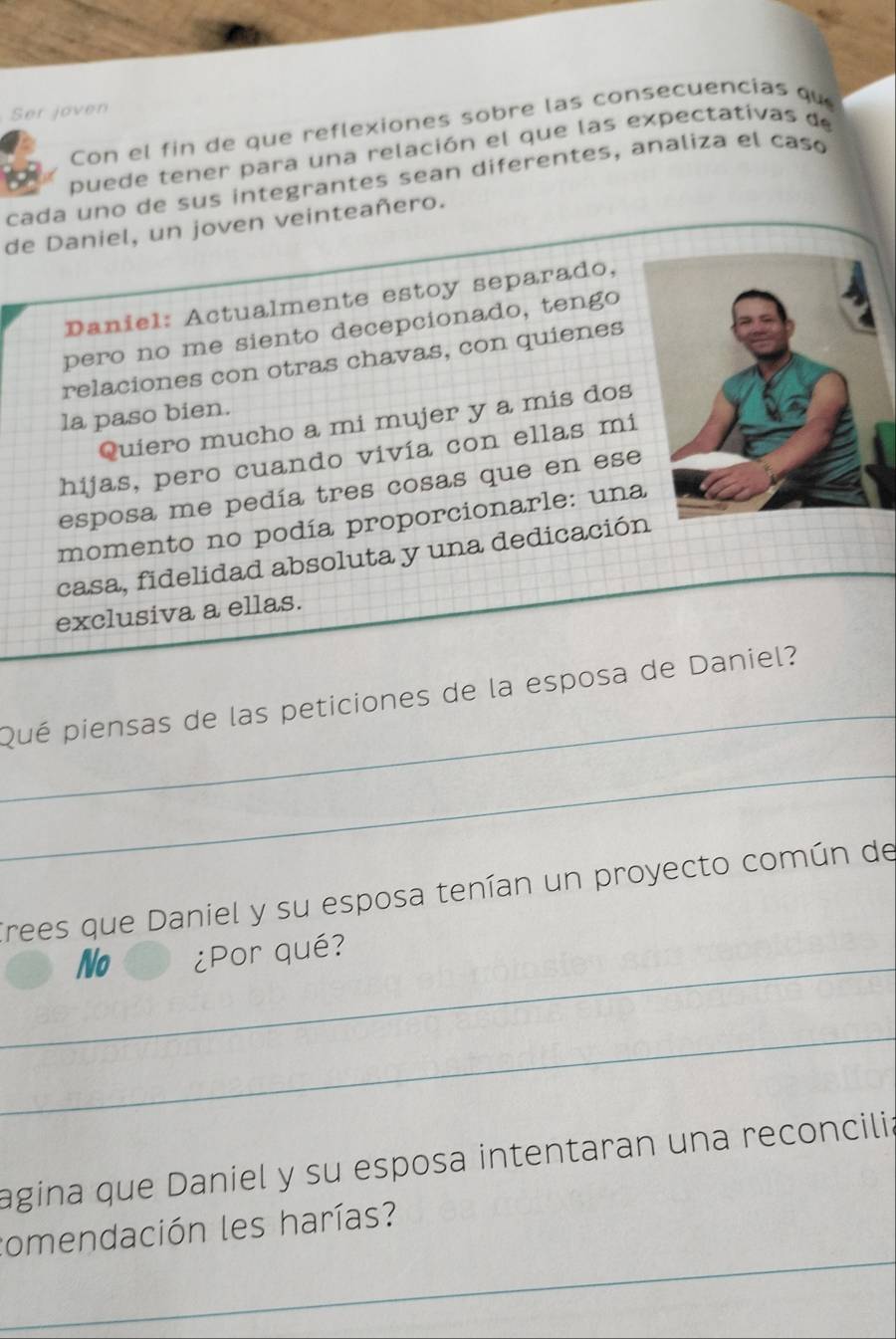 Ser joven 
Con el fin de que reflexiones sobre las consecuencias qu 
puede tener para una relación el que las expectativas de 
cada uno de sus integrantes sean diferentes, analiza el caso 
de Daniel, un joven veinteañero. 
Daniel: Actualmente estoy separado, 
pero no me siento decepcionado, tengo 
relaciones con otras chavas, con quienes 
la paso bien. 
Quiero mucho a mi mujer y a mis dos 
hijas, pero cuando vivía con ellas mi 
esposa me pedía tres cosas que en ese 
momento no podía proporcionarle: una 
casa, fidelidad absoluta y una dedicació 
exclusiva a ellas. 
_ 
Qué piensas de las peticiones de la esposa de Daniel? 
_ 
Trees que Daniel y su esposa tenían un proyecto común de 
_ 
No ¿Por qué? 
_ 
agina que Daniel y su esposa intentaran una reconcilia 
_ 
comendación les harías?