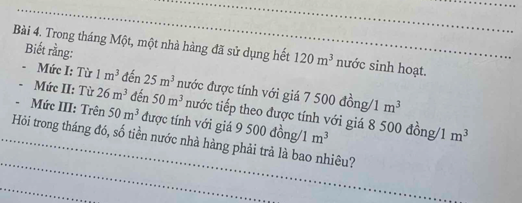 Biết rằng: 
Bài 4. Trong tháng Một, một nhà hàng đã sử dụng hết 120m^3 nước sinh hoạt._ 
Mức I: Từ 1m^3 đến 25m^3 nước được tính với giá 7 50 0dong/1m^3
Mức II: Từ 26m^3 đến 50m^3 nước tiếp theo được tính với giá 8 500 đồng/ 
- Mức III: Trên 50m^3 được tính với giá 9 00 0 dong/1m^3
m^3
_ 
_Hỏi trong tháng đó, số tiền nước nhà hàng phải trả là bao nhiêu? 
_