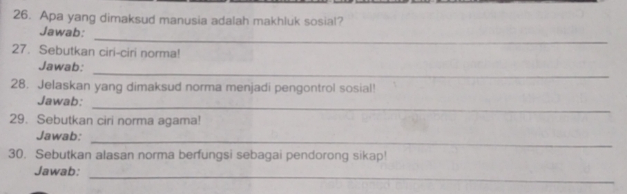 Apa yang dimaksud manusia adalah makhluk sosial? 
_ 
Jawab: 
27. Sebutkan ciri-ciri norma! 
_ 
Jawab: 
28. Jelaskan yang dimaksud norma menjadi pengontrol sosial! 
_ 
Jawab: 
29. Sebutkan ciri norma agama! 
_ 
Jawab: 
30. Sebutkan alasan norma berfungsi sebagai pendorong sikap! 
_ 
Jawab: