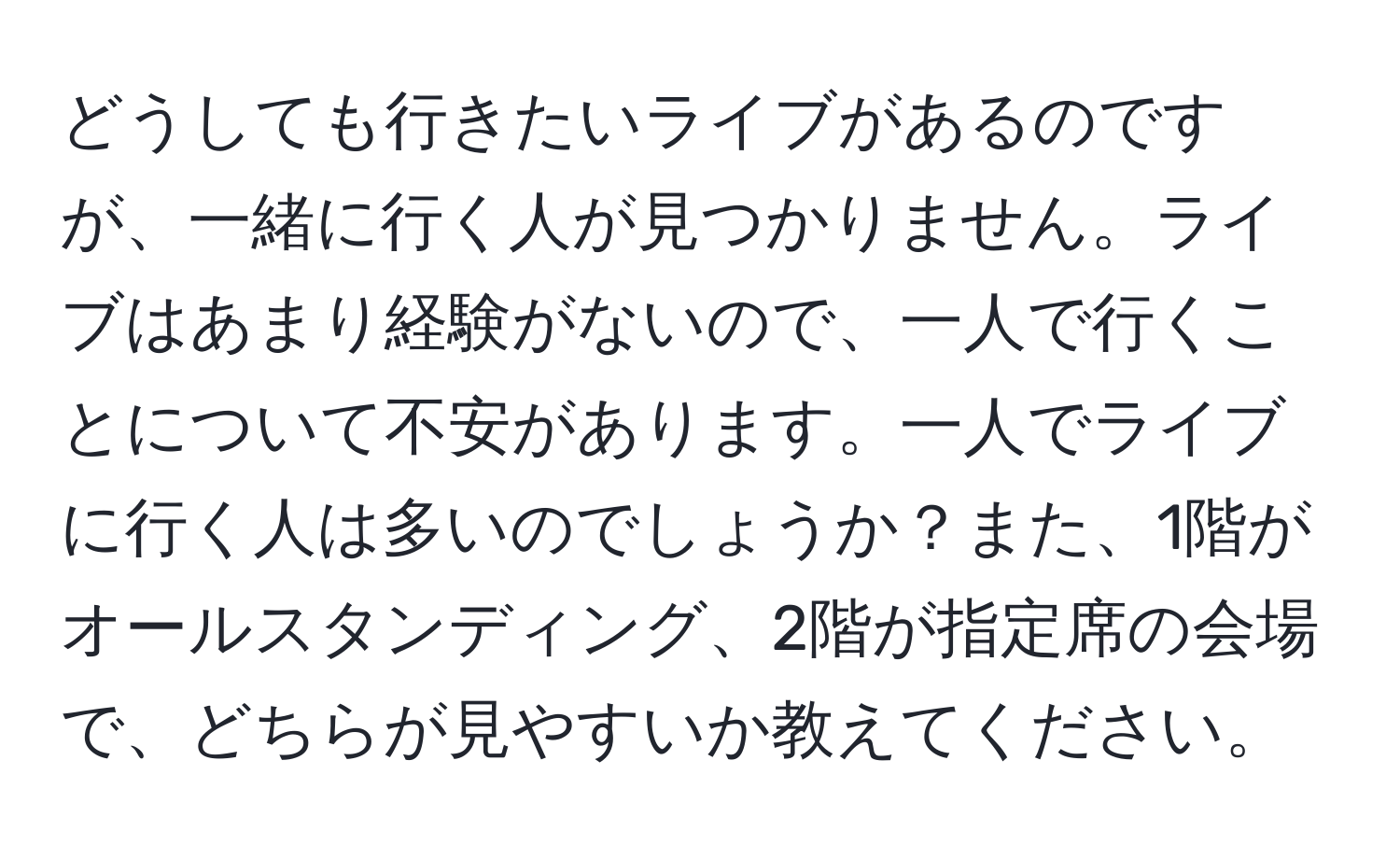 どうしても行きたいライブがあるのですが、一緒に行く人が見つかりません。ライブはあまり経験がないので、一人で行くことについて不安があります。一人でライブに行く人は多いのでしょうか？また、1階がオールスタンディング、2階が指定席の会場で、どちらが見やすいか教えてください。