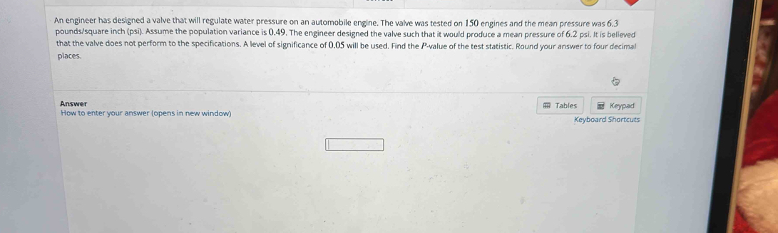 An engineer has designed a valve that will regulate water pressure on an automobile engine. The valve was tested on 150 engines and the mean pressure was 6.3
pounds/square inch (psi). Assume the population variance is 0.49. The engineer designed the valve such that it would produce a mean pressure of 6.2 psi. It is believed 
that the valve does not perform to the specifications. A level of significance of 0.05 will be used. Find the P -value of the test statistic. Round your answer to four decimal 
places. 
Answer Tables Keypad 
How to enter your answer (opens in new window) 
Keyboard Shortcuts