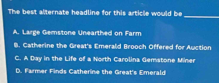 The best alternate headline for this article would be
_
A. Large Gemstone Unearthed on Farm
B. Catherine the Great's Emerald Brooch Offered for Auction
C. A Day in the Life of a North Carolina Gemstone Miner
D. Farmer Finds Catherine the Great's Emerald