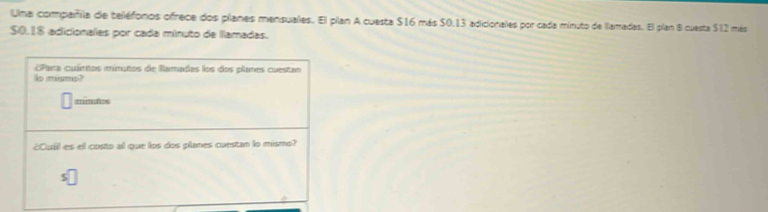 Una compaiñila de teléfonos ofrece dos planes mensuales. El plan A cuesta $16 más $0.13 adicionales por cada minuto de llamadas. El plan B cuesta $12 más
$0.18 adicionales por cada mínuto de llamadas. 
Para cuíntos minutos de llamadas los dos plames cuestan 
lo mismo? 
mimfos 
Cuil es el costo al que los dos planes cuestan lo mismo? 
5