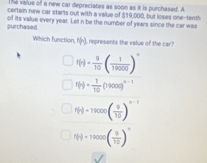 The value of a new car depreciates as soon as it is purchased. A
certain new car starts out with a value of $19,000, but loses one-tenth
of its value every year. Let n be the number of years since the car was
purchased
Which function, f(n) , represents the value of the car?
f(n)= 9/10 ( 1/19000 )^n
f(n)= 1/10 (19000)^n-1
f(n)=19000( 9/10 )^n-1
f(n)=19000( 9/10 )^n