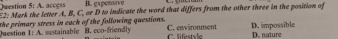 A. access B. expensive C. enertam
E2: Mark the letter A, B, C, or D to indicate the word that differs from the other three in the position of
the primary stress in each of the following questions.
Question 1: A. sustainable B. eco-friendly C. environment D. impossible
C. lifestvle D. nature