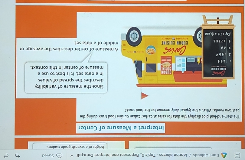 Kami Uploads / Marina Morcos - Topic 6_ Represent and Interpret Data.pdf Saved
height of a seventh-grade student.
Interpret a Measure of Center
The stem-and-leaf plot displays the data for sales at Carlos’ Cuban Cuisine food truck during the
past two weeks. What is the typical daily revenue for the food truck?
Since the measure of variability
describes the spread of values
in a data set, it is best to use a
measure of center in this context.
easure of center describes the average or
le of a data set.