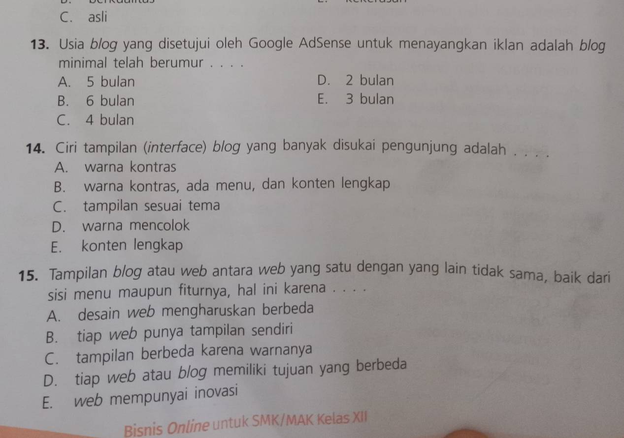 C. asli
13. Usia blog yang disetujui oleh Google AdSense untuk menayangkan iklan adalah blog
minimal telah berumur . . . .
A. 5 bulan D. 2 bulan
B. 6 bulan E. 3 bulan
C. 4 bulan
14. Ciri tampilan (interface) blog yang banyak disukai pengunjung adalah . . . .
A. warna kontras
B. warna kontras, ada menu, dan konten lengkap
C. tampilan sesuai tema
D. warna mencolok
E. konten lengkap
15. Tampilan blog atau web antara web yang satu dengan yang lain tidak sama, baik dari
sisi menu maupun fiturnya, hal ini karena . . . .
A. desain web mengharuskan berbeda
B. tiap web punya tampilan sendiri
C. tampilan berbeda karena warnanya
D. tiap web atau blog memiliki tujuan yang berbeda
E. web mempunyai inovasi
Bisnis Online untuk SMK/MAK Kelas XII