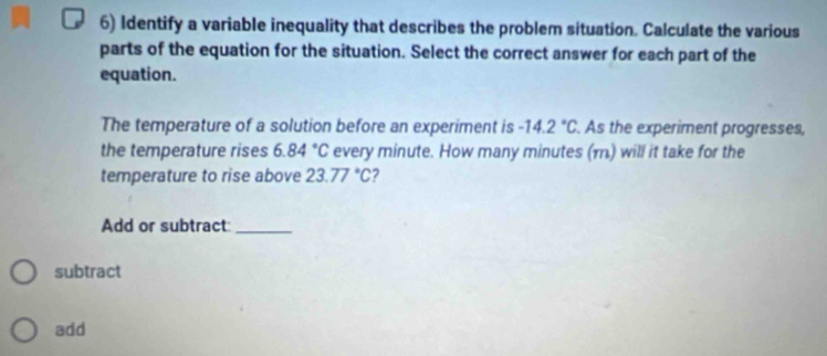 Identify a variable inequality that describes the problem situation. Calculate the various 
parts of the equation for the situation. Select the correct answer for each part of the 
equation. 
The temperature of a solution before an experiment is -14.2°C. As the experiment progresses, 
the temperature rises 6.84°C every minute. How many minutes (m) will it take for the 
temperature to rise above 23.77°C 2 
Add or subtract:_ 
subtract 
add