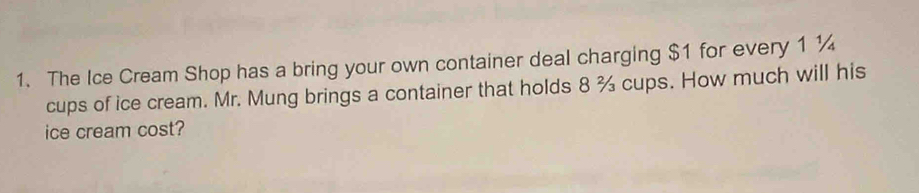 The Ice Cream Shop has a bring your own container deal charging $1 for every 1 ¼
cups of ice cream. Mr. Mung brings a container that holds 8 % cups. How much will his 
ice cream cost?