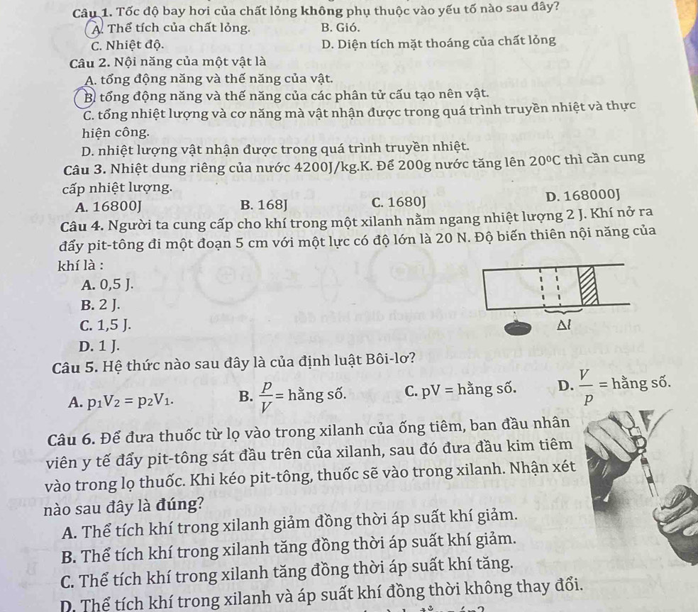 Tốc độ bay hơi của chất lỏng không phụ thuộc vào yếu tố nào sau đây?
A. Thể tích của chất lỏng. B. Gió.
C. Nhiệt độ. D. Diện tích mặt thoáng của chất lỏng
Câu 2. Nội năng của một vật là
A. tổng động năng và thế năng của vật.
B. tổng động năng và thế năng của các phân tử cấu tạo nên vật.
C. tổng nhiệt lượng và cơ năng mà vật nhận được trong quá trình truyền nhiệt và thực
hiện công.
D. nhiệt lượng vật nhận được trong quá trình truyền nhiệt.
Câu 3. Nhiệt dung riêng của nước 4200J/kg.K. Để 200g nước tăng lên 20°C thì cần cung
cấp nhiệt lượng.
A. 16800J B. 168J C. 1680J D. 168000J
Câu 4. Người ta cung cấp cho khí trong một xilanh nằm ngang nhiệt lượng 2 J. Khí nở ra
đẩy pit-tông đi một đoạn 5 cm với một lực có độ lớn là 20 N. Độ biến thiên nội năng của
khí là :
A. 0,5 J.
B. 2 J.
C. 1,5 J.
D. 1 J.
Câu 5. Hệ thức nào sau đây là của định luật Bôi-lơ?
A. p_1V_2=p_2V_1. B.  p/V =hangshat 6. C. pV= hằng số. D.  V/p = hằng số. 110
Câu 6. Để đưa thuốc từ lọ vào trong xilanh của ống tiêm, ban đầu nhân
viên y tế đẩy pit-tông sát đầu trên của xilanh, sau đó đưa đầu kim tiêm
vào trong lọ thuốc. Khi kéo pit-tông, thuốc sẽ vào trong xilanh. Nhận xét
nào sau đây là đúng?
A. Thể tích khí trong xilanh giảm đồng thời áp suất khí giảm.
B. Thể tích khí trong xilanh tăng đồng thời áp suất khí giảm.
C. Thể tích khí trong xilanh tăng đồng thời áp suất khí tăng.
D. Thể tích khí trong xilanh và áp suất khí đồng thời không thay đổi.