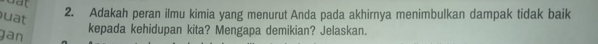 dat 
uat 
2. Adakah peran ilmu kimia yang menurut Anda pada akhirnya menimbulkan dampak tidak baik 
jan 
kepada kehidupan kita? Mengapa demikian? Jelaskan.