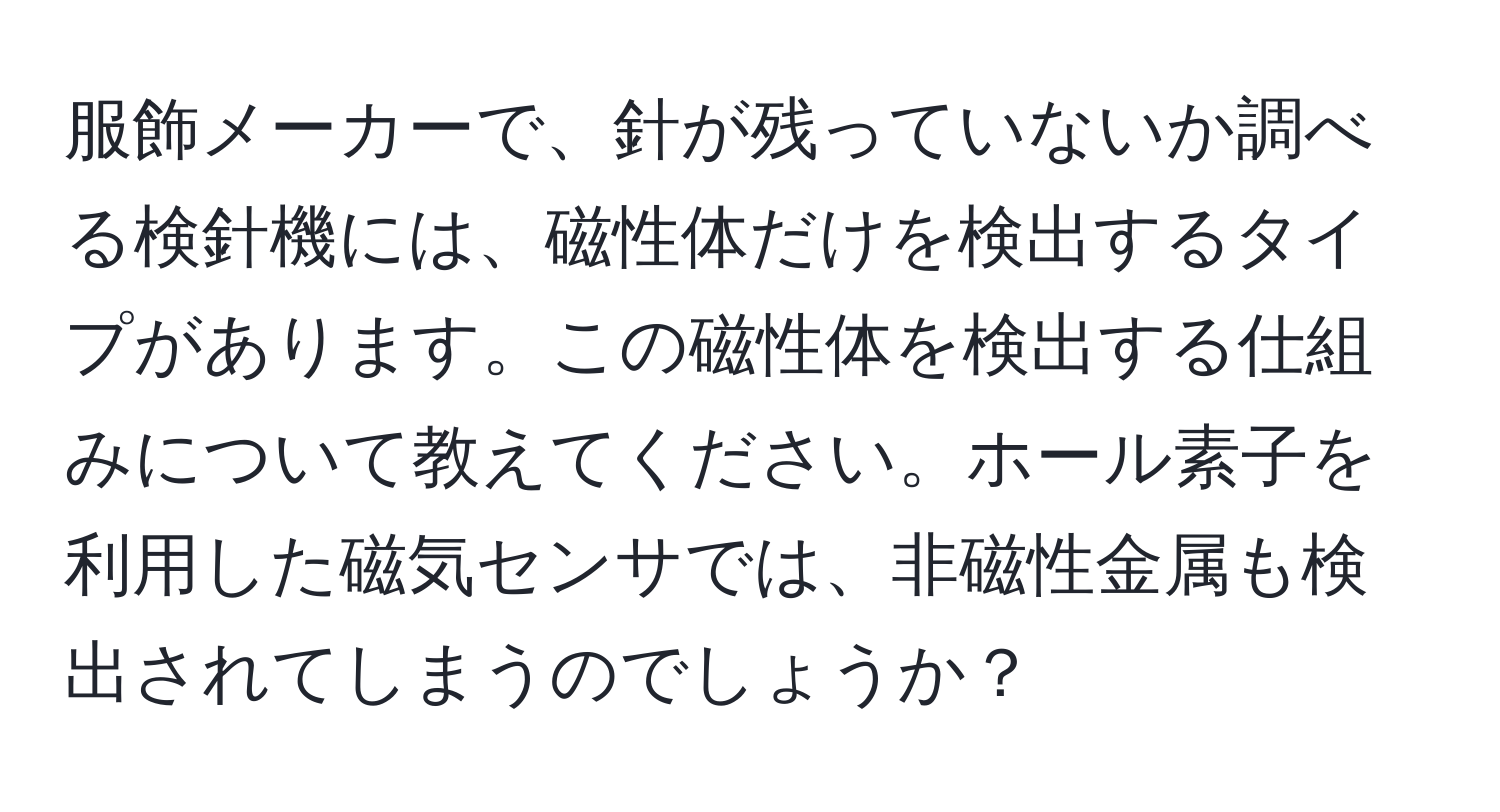 服飾メーカーで、針が残っていないか調べる検針機には、磁性体だけを検出するタイプがあります。この磁性体を検出する仕組みについて教えてください。ホール素子を利用した磁気センサでは、非磁性金属も検出されてしまうのでしょうか？