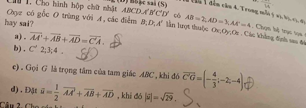 hoặc sai (S) frac 14.
Oxyz có gốc O trùng với A, các điểm B; D; 
b), c, d) 
Cầu 1. Cho hình hộp chữ nhật ABCD, A'B'C'D' có AB=2; AD=3; AA'=4. Chọn tr ụ 
hay sai? A' lần lượt thuộc Ox; Oy; Oz. Các khẳng định sau để 
a) . vector AA'+vector AB+vector AD=vector C'A. 
b) . C'2; 3; 4. 
c) . Gọi G là trọng tâm của tam giác ABC , khi đó vector C'G=(- 4/3 ;-2;-4)
d). Đặt vector u= 1/2 vector AA'+vector AB+vector AD , khi đó |vector u|=sqrt(29). 
Câu 2. Cho