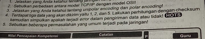 Jelaskan yáng Anda ketahui tenlang janngan 
2. Sebutkan perbedaan antara model TCP/IP dengan model OSII 
3. Jelaskan yang Anda ketahui tentang unipolar encoding dan polar encoding! 
4. Terdapat tiga data yang akan dikirim yaitu 1, 2, dan 5. Lakukan perhitungan dengan checksum 
kemudian simpulkan apakah terjadi error dalam pengiriman data atau tidak! (os 
5. Sebutkan beberapa permasalahan yang umum terjadi pada jaringan! 
Nilai Pencapaian Kompetensi Catatan Guru 
P