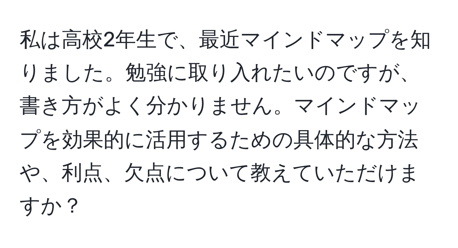 私は高校2年生で、最近マインドマップを知りました。勉強に取り入れたいのですが、書き方がよく分かりません。マインドマップを効果的に活用するための具体的な方法や、利点、欠点について教えていただけますか？