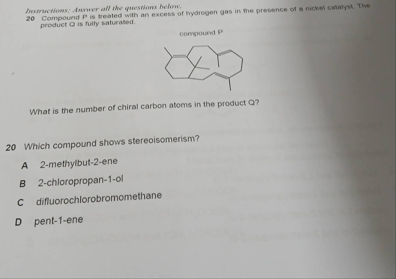 Instructions: Answer all the questions below.
20 Compound P is treated with an excess of hydrogen gas in the presence of a nickel catalyst. The
product Q is fully saturated.
compound P
What is the number of chiral carbon atoms in the product Q?
20 Which compound shows stereoisomerism?
A 2 -methylbut -2 -ene
B 2 -chloropropan -1 -ol
C difluorochlorobromomethane
D pent -1 -ene