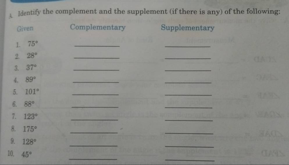 A Identify the complement and the supplement (if there is any) of the following: 
Given Complementary Supplementary 
1. 75°
_ 
_ 
2. 28°
_ 
_ 
3. 37°
_ 
_ 
4. 89°
_ 
_ 
5. 101°
_ 
_ 
6. 88°
_ 
_ 
7. 123°
_ 
_ 
8. 175°
_ 
_ 
_ 
9. 128°
_ 
_ 
_ 
10. 45°