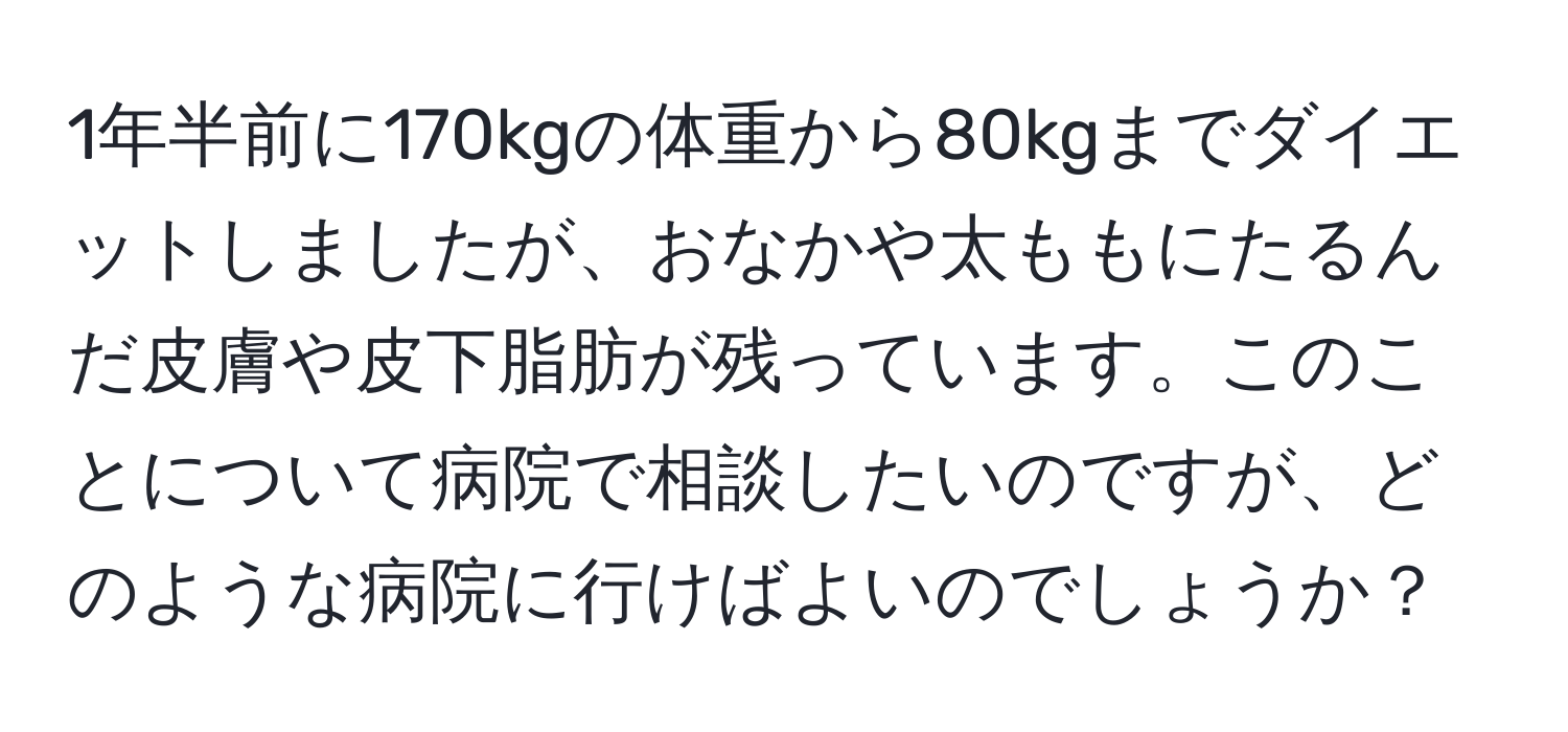 1年半前に170kgの体重から80kgまでダイエットしましたが、おなかや太ももにたるんだ皮膚や皮下脂肪が残っています。このことについて病院で相談したいのですが、どのような病院に行けばよいのでしょうか？