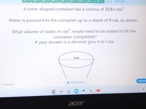 SE 5 F 5G 5H √ 51 5 3 x Summary 
A cone-shaped container has a volume of 324π cm^3. 
Water is poured into the container up to a depth of 6 cm, as shown. 
What volume of water, in cm^3 , would need to be added to fill the 
container completely? 
If your answer is a decimal, give it to 1 d.p. 
ζ Previous ■《 Watch video Answe 
M 
a