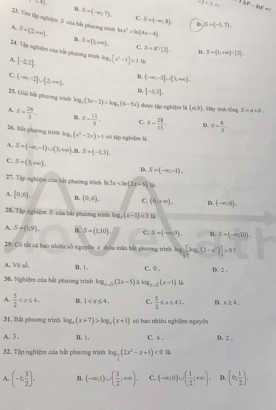 (58).
2)<31</tex> 1AP-DF·s D
B, S=(-∈fty ;7). C. S=(-∈fty ,8).
23. Tìm tập nghiệm S của bắt phương trình ln x^2>ln (4x-4).
D. S=(-1,7).
A. S=(2;+∈fty ). B、 S=(1;+∈fty ).
C. S=Rvee  2 . D. S=(1;+∈fty ) 2 .
24. Tập nghiệm của bất phương trình
A. [-2;2]. log _2[x^2-1]≥ 3 là:
C. (-∈fty ;-2]∪ [2;+∈fty ).
B. (-∈fty ;-3]∪ [3;+∈fty ).
D. [-3;3].
25. Giải bắt phương trình log _2(3x-2)>log _2(6-5x) được tập nghiệm là (a;b) Hãy tính tống S=a+b.
A. S= 26/5 .
B. S= 11/5 ·
C. S= 28/15 .
D. S= 8/3 .
26. Bầt phương trình log _3(x^2-2x)>1 có tập nghiệm là
A. S=(-∈fty ;-1)∪ (3;+∈fty ) .B. S=(-1;3).
C. S=(3;+∈fty ).
D. S=(-∈fty ;-1).
27. Tập nghiệm của bất phương trình ln 3x là:
A. [0;6). C. (6;+∈fty ).
B. (0;6).
D. (-∈fty ;6).
28. Tập nghiệm S của bất phương trình log _2(x-1)<3</tex> là
A. S=(1;9). B. S=(1;10).
C. S=(-∈fty ,9). D. S=(-∈fty ,10).
29. Có tất cả bao nhiêu số nguyên x thỏa mãn bất phương trình log _ 1/2 [log _2(2-x^2)]>0 ?
A. Vô số. B. 1. D. 2 .
C. 0 .
30. Nghiệm của bất phương trình log _2-sqrt(3)(2x-5)≥ log _2-sqrt(3)(x-1) là
B. 1 C.
A.  5/2   5/2 ≤ x≤ 41. D. x≥ 4.
31. Bất phương trình log _4(x+7)>log _2(x+1) có bao nhiêu nghiệm nguyên
A. 3. B. 1. C. 4 . D. 2 .
32. Tập nghiệm của bắt phương trình log _ 3/5 (2x^2-x+1)<0</tex> là
A. (-1; 3/2 ). (-∈fty ;1)∪ ( 3/2 ;+∈fty ). C. (-∈fty ;0)∪ ( 1/2 ;+∈fty ). D. (0; 1/2 ).
B.