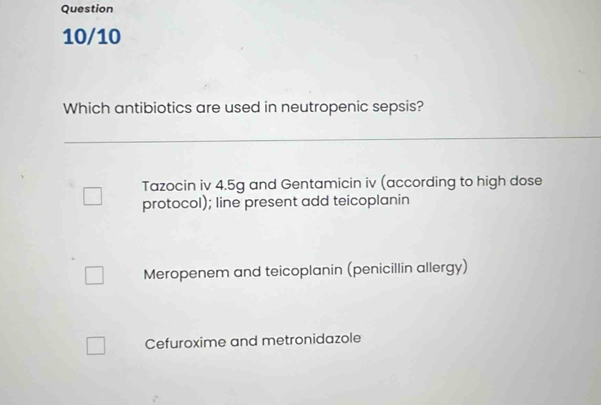 Question
10/10
Which antibiotics are used in neutropenic sepsis?
Tazocin iv 4.5g and Gentamicin iv (according to high dose
protocol); line present add teicoplanin
Meropenem and teicoplanin (penicillin allergy)
Cefuroxime and metronidazole