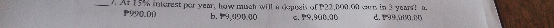 At 15% interest per year, how much will a deposit of P22,000.00 earn in 3 years? a.
P990.00
b. P9,090.00 c. P9,900.00 d. P99,000.00