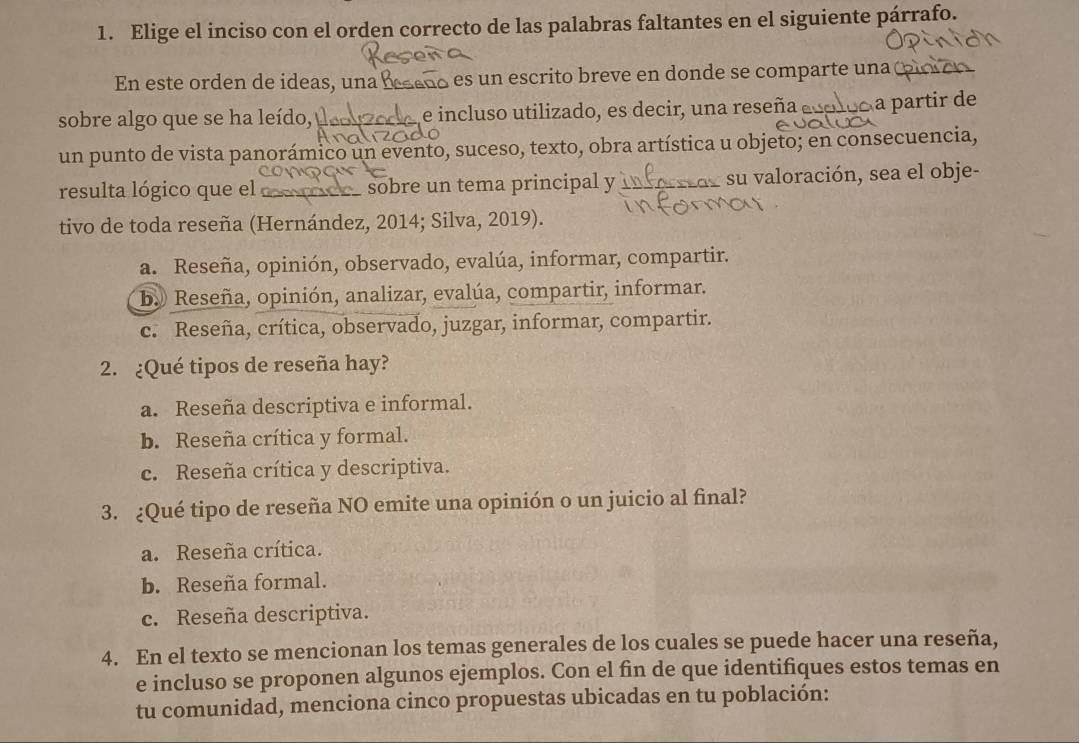 Elige el inciso con el orden correcto de las palabras faltantes en el siguiente párrafo.
En este orden de ideas, un a es un escrito breve en donde se comparte una (
sobre algo que se ha leído, y ez00o e incluso utilizado, es decir, una reseña aos À a partir de
un punto de vista panorámico un evento, suceso, texto, obra artística u objeto; en consecuencia,
resulta lógico que el _____ sobre un tema principal y _su valoración, sea el obje-
tivo de toda reseña (Hernández, 2014; Silva, 2019).
a. Reseña, opinión, observado, evalúa, informar, compartir.
by Reseña, opinión, analizar, evalúa, compartir, informar.
c. Reseña, crítica, observado, juzgar, informar, compartir.
2. ¿Qué tipos de reseña hay?
a. Reseña descriptiva e informal.
b. Reseña crítica y formal.
c. Reseña crítica y descriptiva.
3. ¿Qué tipo de reseña NO emite una opinión o un juicio al final?
a. Reseña crítica.
b. Reseña formal.
c. Reseña descriptiva.
4. En el texto se mencionan los temas generales de los cuales se puede hacer una reseña,
e incluso se proponen algunos ejemplos. Con el fin de que identifiques estos temas en
tu comunidad, menciona cinco propuestas ubicadas en tu población: