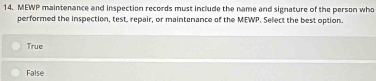 MEWP maintenance and inspection records must include the name and signature of the person who
performed the inspection, test, repair, or maintenance of the MEWP. Select the best option.
True
False