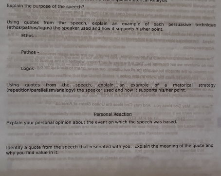 Explain the purpose of the speech? 
Using quotes from the speech, explain an example of each persuasive technique 
(ethos/pathos/logos) the speaker used and how it supports his/her point. 
Ethos - 
Pathos - 
Logos 
Using quotes from the speech explain an example of a rhetorical strategy 
(repetition/parallelism/analogy) the speaker used and how it supports his/her point. 
Personal Reaction 
Explain your personal opinion about the event on which the speech was based. 
ldentify a quote from the speech that resonated with you. Explain the meaning of the quote and 
why you find value in it.