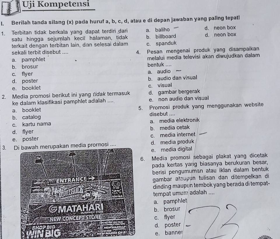 Uji Kompetensi
I. Berilah tanda silang (x) pada huruf a, b, c, d, atau e di depan jawaban yang paling tepatl
1. Terbitan tidak berkala yang dapat terdiri dari a. baliho d. neon box
satu hingga sejumlah kecil halaman, tidak b. billboard d. neon box
terkait dengan terbitan lain, dan selesai dalam c. spanduk
sekali terbit disebut .... 4. Pesan mengenai produk yang disampaikan
a. pamphlet melalui media televisi akan diwujudkan dalam
b. brosur bentuk
c. flyer a. audio
d. poster
b. audio dan visual
e. booklet
c. visual
2. Media promosi berikut ini yang tidak termasuk d. gambar bergerak
ke dalam klasifikasi pamphlet adalah .... e. non audio dan visual
a. booklet 5. Promosi produk yang menggunakan website
b. catalog disebut ....
c. kartu nama a. media elektronik
d. flyer b. media cetak
e. poster c. media internet
3. Di bawah merupakan media promosi .... d. media produk
e. media digital
. Media promosi sebagai plakat yang dicetak
pada kertas yang biasanya berukuran besar,
berisi pengumuman atau iklan dalam bentuk 
gambar ataupun tulisan dan ditempelkan di
dinding maupun tembok yang berada di tempat-
tempat umum adalah ....
a. pamphlet
b. brosur
c. flyer
d. poster
e. banne