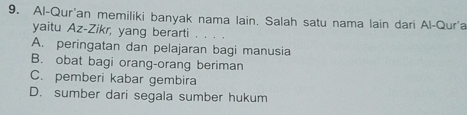 Al-Qur'an memiliki banyak nama lain. Salah satu nama lain dari Al-Qur'a
yaitu Az-Zikr, yang berarti . . ..
A. peringatan dan pelajaran bagi manusia
B. obat bagi orang-orang beriman
C. pemberi kabar gembira
D. sumber dari segala sumber hukum