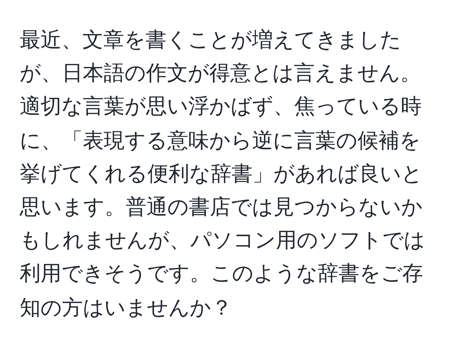 最近、文章を書くことが増えてきましたが、日本語の作文が得意とは言えません。適切な言葉が思い浮かばず、焦っている時に、「表現する意味から逆に言葉の候補を挙げてくれる便利な辞書」があれば良いと思います。普通の書店では見つからないかもしれませんが、パソコン用のソフトでは利用できそうです。このような辞書をご存知の方はいませんか？