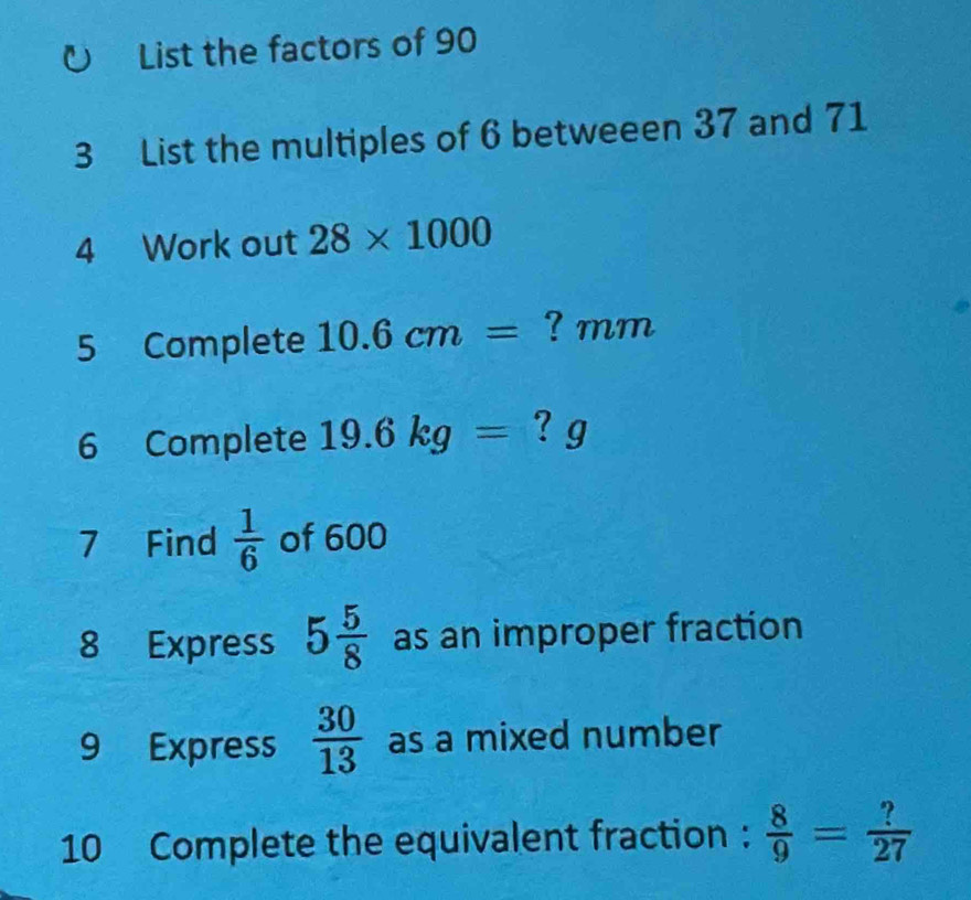 List the factors of 90
3 List the multiples of 6 betweeen 37 and 71
4 Work out 28* 1000
5 Complete 10.6cm= ? mm
6 Complete 19.6kg= ? g 
7 Find  1/6  of 600
8 Express 5 5/8  as an improper fraction 
9 Express  30/13  as a mixed number 
10 Complete the equivalent fraction :  8/9 = ?/27 