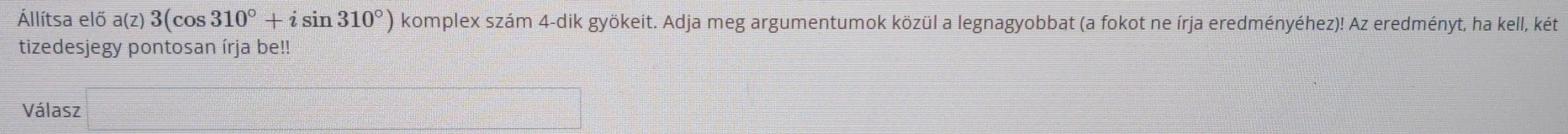 Állítsa elő a(z) 3(cos 310°+isin 310°) komplex szám 4-dik gyökeit. Adja meg argumentumok közül a legnagyobbat (a fokot ne írja eredményéhez)! Az eredményt, ha kell, két 
tizedesjegy pontosan írja be!! 
Válasz