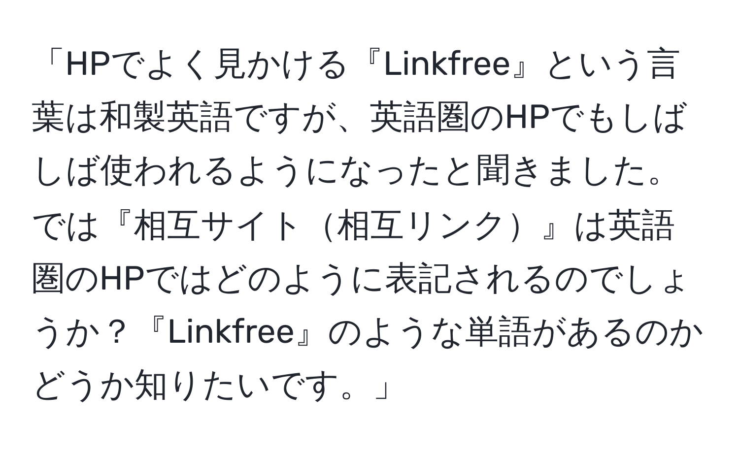 「HPでよく見かける『Linkfree』という言葉は和製英語ですが、英語圏のHPでもしばしば使われるようになったと聞きました。では『相互サイト相互リンク』は英語圏のHPではどのように表記されるのでしょうか？『Linkfree』のような単語があるのかどうか知りたいです。」