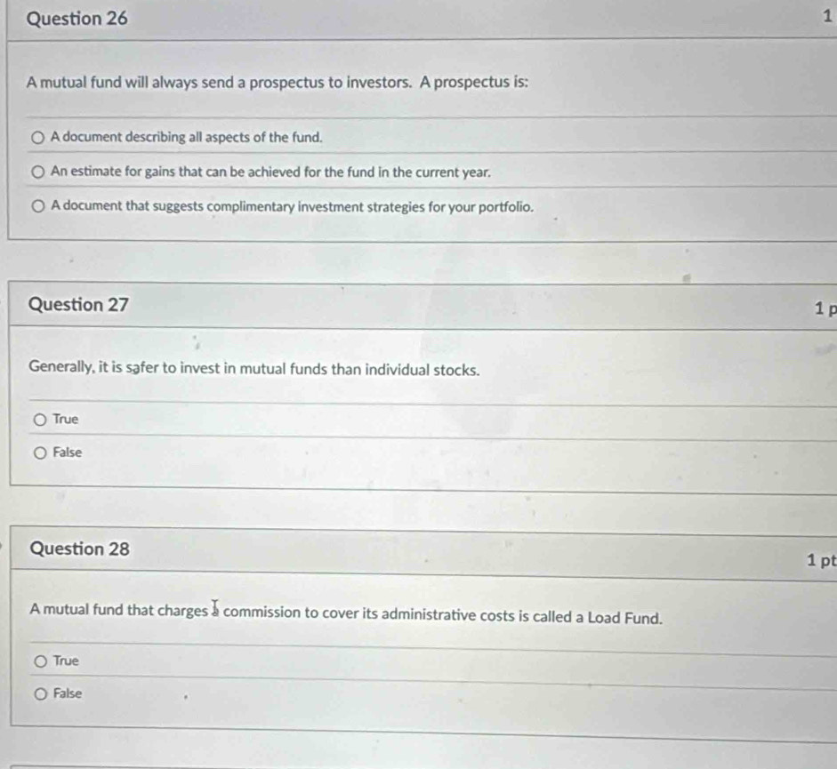 A mutual fund will always send a prospectus to investors. A prospectus is:
A document describing all aspects of the fund.
An estimate for gains that can be achieved for the fund in the current year.
A document that suggests complimentary investment strategies for your portfolio.
Question 27 1 p
Generally, it is safer to invest in mutual funds than individual stocks.
True
False
Question 28
1 pt
A mutual fund that charges a commission to cover its administrative costs is called a Load Fund.
True
False
