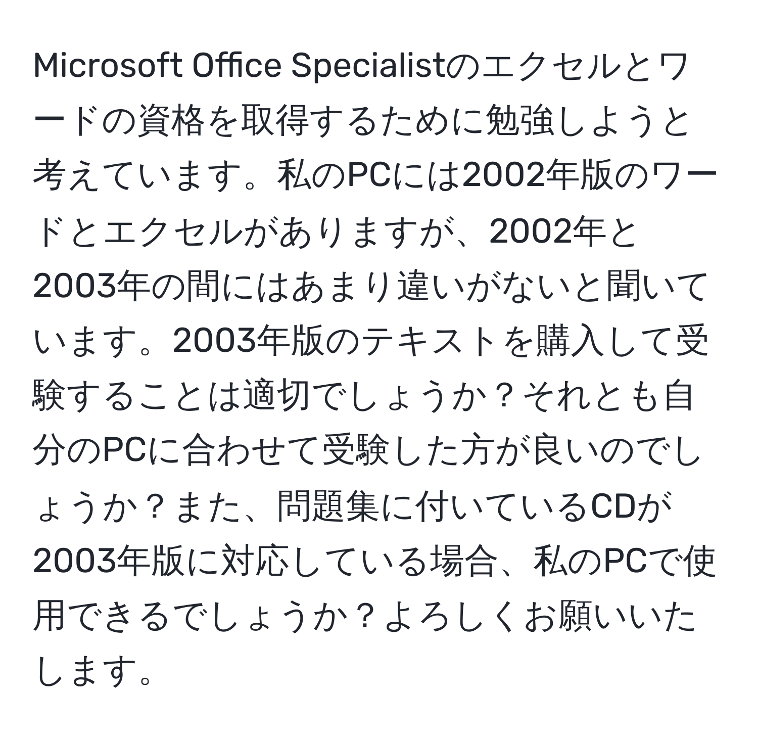 Microsoft Office Specialistのエクセルとワードの資格を取得するために勉強しようと考えています。私のPCには2002年版のワードとエクセルがありますが、2002年と2003年の間にはあまり違いがないと聞いています。2003年版のテキストを購入して受験することは適切でしょうか？それとも自分のPCに合わせて受験した方が良いのでしょうか？また、問題集に付いているCDが2003年版に対応している場合、私のPCで使用できるでしょうか？よろしくお願いいたします。