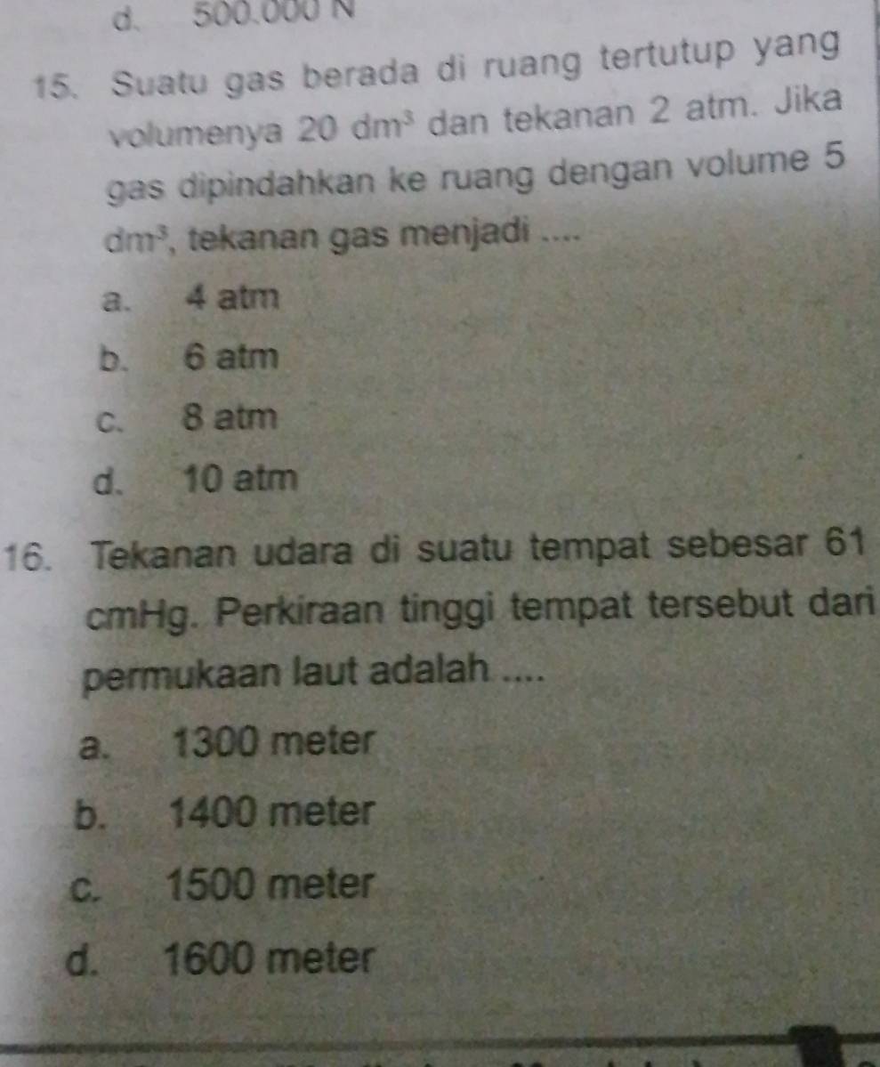 d. 500.000 N
15. Suatu gas berada di ruang tertutup yang
volumenya 20dm^3 dan tekanan 2 atm. Jika
gas dipindahkan ke ruang dengan volume 5
dm^3 , tekanan gas menjadi ....
a. 4 atm
b. 6 atm
c. 8 atm
d. 10 atm
16. Tekanan udara di suatu tempat sebesar 61
cmHg. Perkiraan tinggi tempat tersebut dari
permukaan laut adalah ....
a. 1300 meter
b. 1400 meter
c. 1500 meter
d. 1600 meter