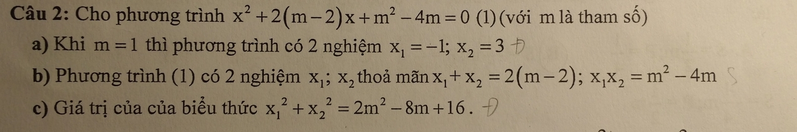 Cho phương trình x^2+2(m-2)x+m^2-4m=0 (1) (với m là tham số) 
a) Khi m=1 thì phương trình có 2 nghiệm x_1=-1; x_2=3
b) Phương trình (1) có 2 nghiệm X_1; X_2 thoả mãi 2 x_1+x_2=2(m-2); x_1x_2=m^2-4m
c) Giá trị của của biểu thức x_1^(2+x_2^2=2m^2)-8m+16