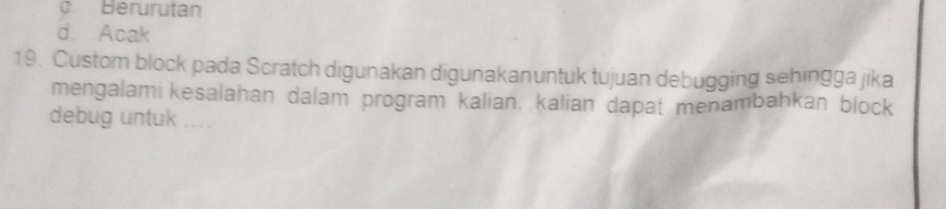 Berurutan
d. Acak
19. Custom block pada Scratch digunakan digunakanuntuk tujuan debugging sehingga jika
mengalami kesalahan dalam program kalian, kalian dapat menambahkan block
debug untuk ___