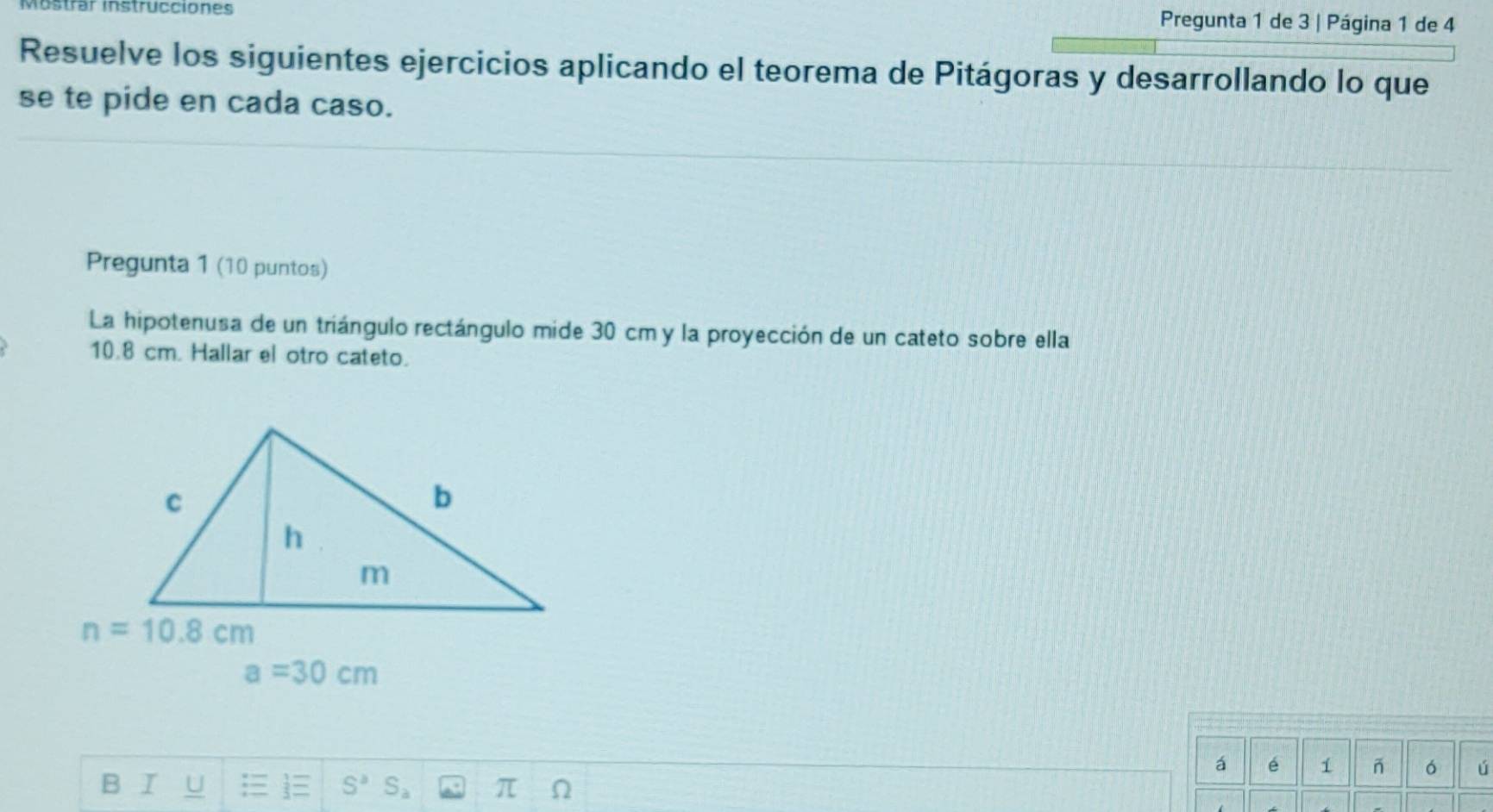 Mostrar instrucciones Pregunta 1 de 3 | Página 1 de 4
Resuelve los siguientes ejercicios aplicando el teorema de Pitágoras y desarrollando lo que
se te pide en cada caso.
Pregunta 1 (10 puntos)
La hipotenusa de un triángulo rectángulo mide 30 cm y la proyección de un cateto sobre ella
10.8 cm. Hallar el otro cateto.
a=30cm
á é 1 ó ú
B I U S^3
π Ω