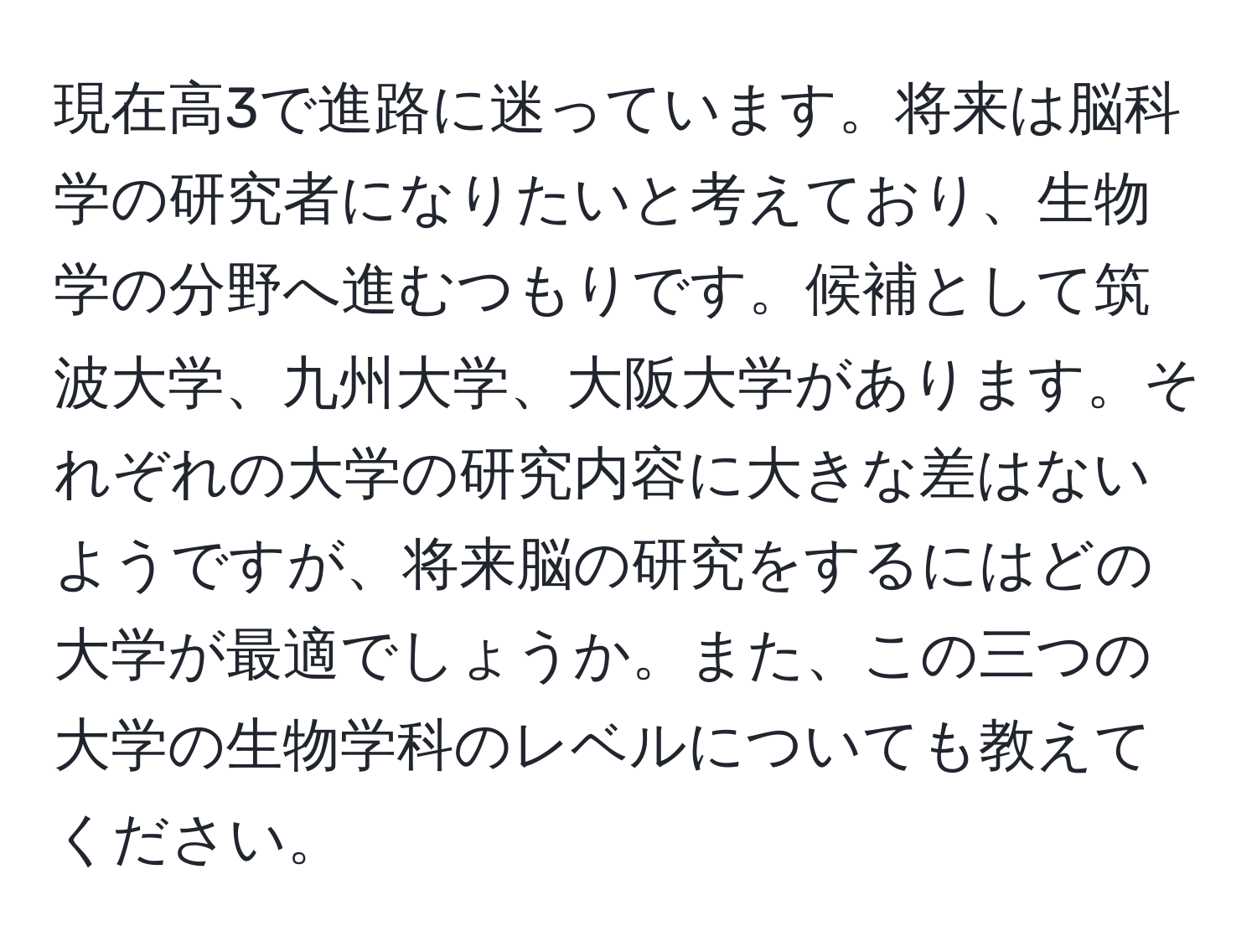 現在高3で進路に迷っています。将来は脳科学の研究者になりたいと考えており、生物学の分野へ進むつもりです。候補として筑波大学、九州大学、大阪大学があります。それぞれの大学の研究内容に大きな差はないようですが、将来脳の研究をするにはどの大学が最適でしょうか。また、この三つの大学の生物学科のレベルについても教えてください。