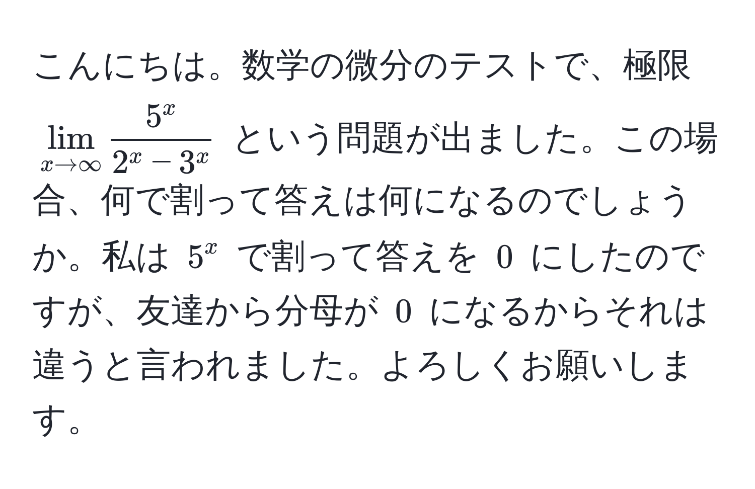 こんにちは。数学の微分のテストで、極限 $lim_x to ∈fty frac5^x2^(x - 3^x)$ という問題が出ました。この場合、何で割って答えは何になるのでしょうか。私は $5^x$ で割って答えを $0$ にしたのですが、友達から分母が $0$ になるからそれは違うと言われました。よろしくお願いします。