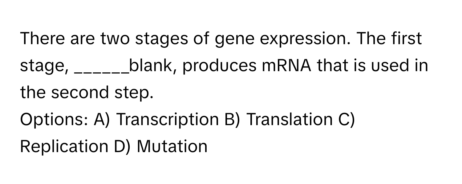 There are two stages of gene expression. The first stage, ______blank, produces mRNA that is used in the second step.

Options: A) Transcription B) Translation C) Replication D) Mutation