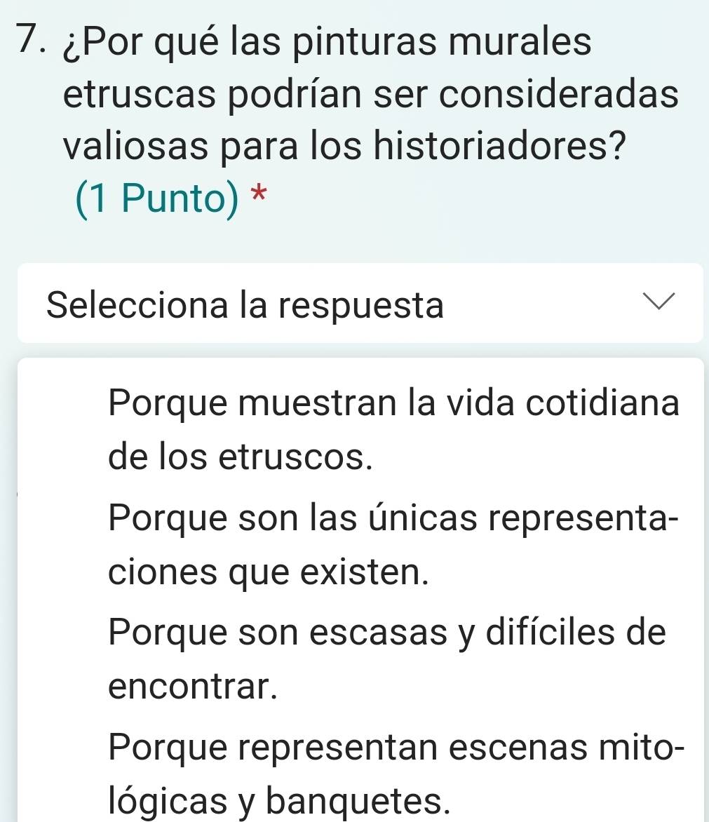 ¿Por qué las pinturas murales
etruscas podrían ser consideradas
valiosas para los historiadores?
(1 Punto) *
Selecciona la respuesta
Porque muestran la vida cotidiana
de los etruscos.
Porque son las únicas representa-
ciones que existen.
Porque son escasas y difíciles de
encontrar.
Porque representan escenas mito-
lógicas y banquetes.