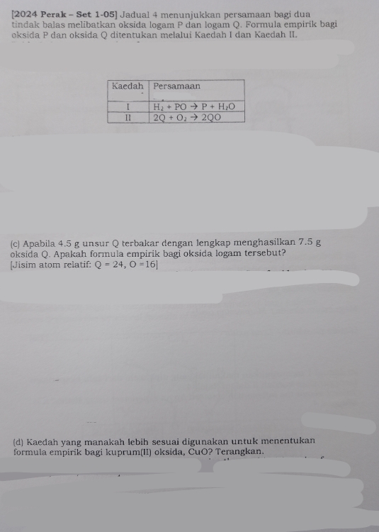 [2024 Perak - Set 1-05] Jadual 4 menunjukkan persamaan bagi dua
tindak balas melibatkan oksida logam P dan logam Q. Formula empirik bagi
oksida P dan oksida Q ditentukan melalui Kaedah I dan Kaedah II.
(c) Apabila 4.5 g unsur Q terbakar dengan lengkap menghasilkan 7.5 g
oksida Q. Apakah formula empirik bagi oksida logam tersebut?
[Jisim atom relatif: Q=24,O=16]
(d) Kaedah yang manakah lebih sesuai digunakan untuk menentukan
formula empirik bagi kuprum(II) oksida, ČuO? Terangkan.