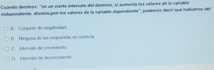 Cuando decimos: “en un cierto intervalo del dominio, sí aumenta los valores de la variable
independiente, disminuyen los valores de la variable dependiente", podemos decir que habíamos del:
A. Conjunto de negatividad.
B. Ninguna de las respuestas es correcta.
C. Intervalo de crecimiento.
D. Intervalo de decrecimiento.